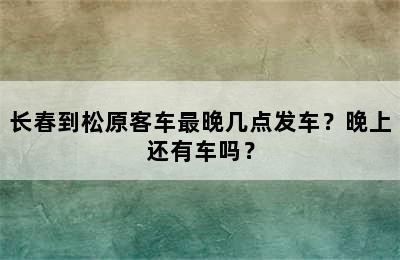 长春到松原客车最晚几点发车？晚上还有车吗？