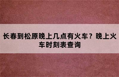 长春到松原晚上几点有火车？晚上火车时刻表查询