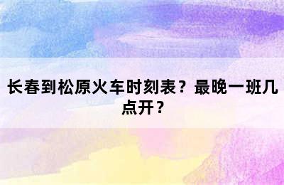长春到松原火车时刻表？最晚一班几点开？
