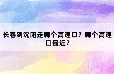 长春到沈阳走哪个高速口？哪个高速口最近？