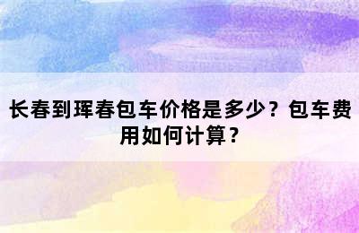 长春到珲春包车价格是多少？包车费用如何计算？