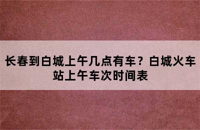 长春到白城上午几点有车？白城火车站上午车次时间表