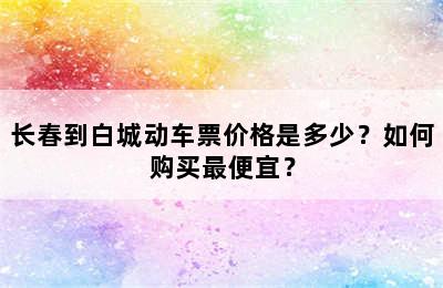 长春到白城动车票价格是多少？如何购买最便宜？