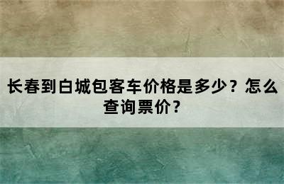 长春到白城包客车价格是多少？怎么查询票价？