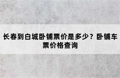 长春到白城卧铺票价是多少？卧铺车票价格查询