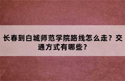 长春到白城师范学院路线怎么走？交通方式有哪些？