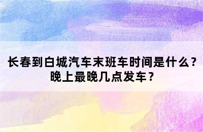 长春到白城汽车末班车时间是什么？晚上最晚几点发车？