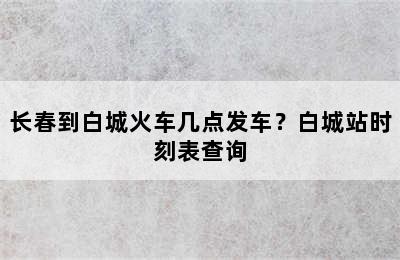 长春到白城火车几点发车？白城站时刻表查询