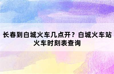 长春到白城火车几点开？白城火车站火车时刻表查询