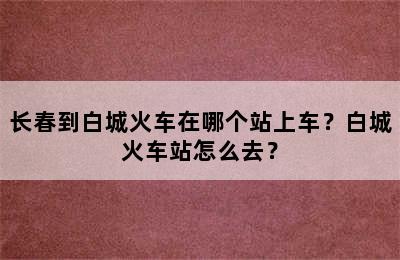 长春到白城火车在哪个站上车？白城火车站怎么去？
