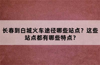 长春到白城火车途径哪些站点？这些站点都有哪些特点？