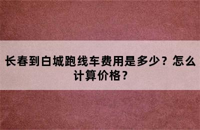 长春到白城跑线车费用是多少？怎么计算价格？