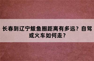 长春到辽宁鲅鱼圈距离有多远？自驾或火车如何走？