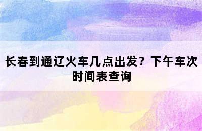 长春到通辽火车几点出发？下午车次时间表查询