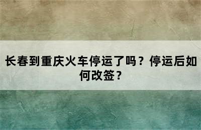 长春到重庆火车停运了吗？停运后如何改签？