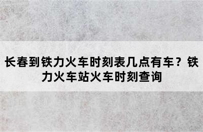 长春到铁力火车时刻表几点有车？铁力火车站火车时刻查询