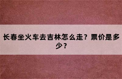 长春坐火车去吉林怎么走？票价是多少？