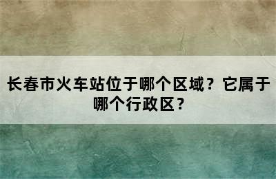 长春市火车站位于哪个区域？它属于哪个行政区？
