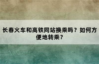 长春火车和高铁同站换乘吗？如何方便地转乘？