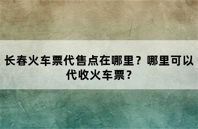 长春火车票代售点在哪里？哪里可以代收火车票？
