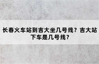 长春火车站到吉大坐几号线？吉大站下车是几号线？