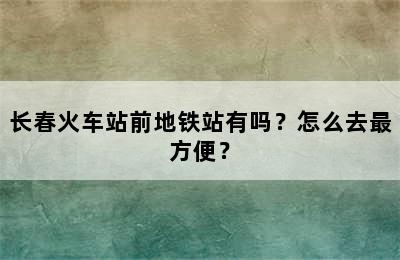 长春火车站前地铁站有吗？怎么去最方便？