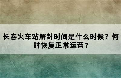 长春火车站解封时间是什么时候？何时恢复正常运营？