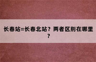 长春站=长春北站？两者区别在哪里？