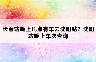 长春站晚上几点有车去沈阳站？沈阳站晚上车次查询