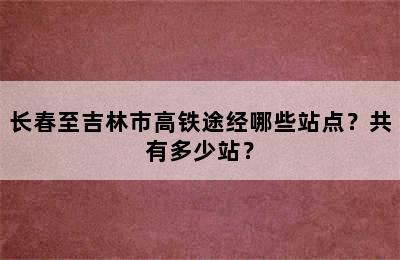 长春至吉林市高铁途经哪些站点？共有多少站？