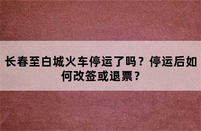 长春至白城火车停运了吗？停运后如何改签或退票？