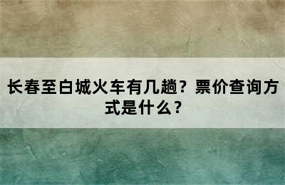 长春至白城火车有几趟？票价查询方式是什么？