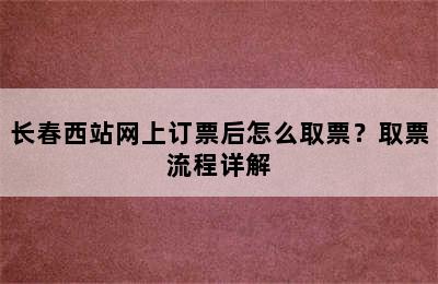 长春西站网上订票后怎么取票？取票流程详解