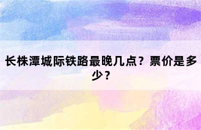 长株潭城际铁路最晚几点？票价是多少？