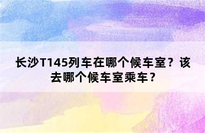 长沙T145列车在哪个候车室？该去哪个候车室乘车？
