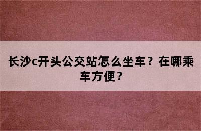 长沙c开头公交站怎么坐车？在哪乘车方便？