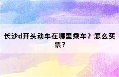 长沙d开头动车在哪里乘车？怎么买票？