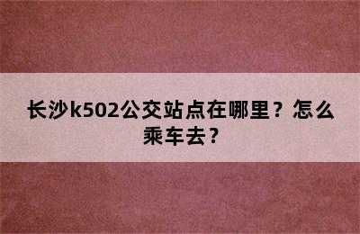 长沙k502公交站点在哪里？怎么乘车去？