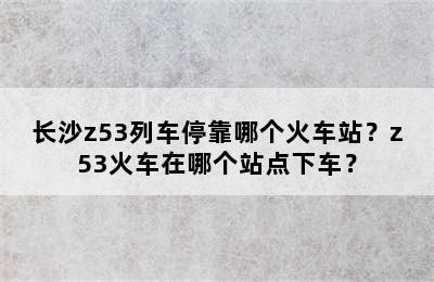 长沙z53列车停靠哪个火车站？z53火车在哪个站点下车？