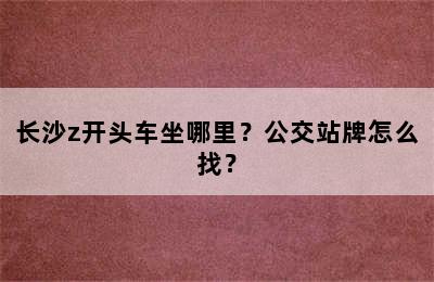 长沙z开头车坐哪里？公交站牌怎么找？