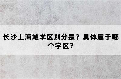 长沙上海城学区划分是？具体属于哪个学区？