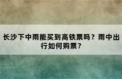 长沙下中雨能买到高铁票吗？雨中出行如何购票？