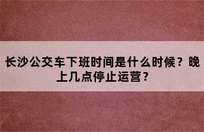 长沙公交车下班时间是什么时候？晚上几点停止运营？