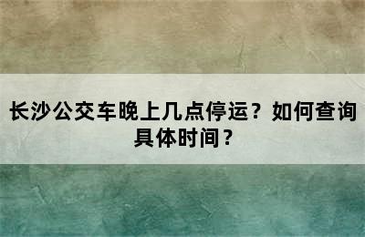 长沙公交车晚上几点停运？如何查询具体时间？