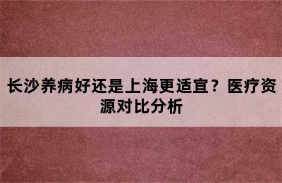 长沙养病好还是上海更适宜？医疗资源对比分析
