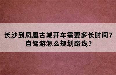 长沙到凤凰古城开车需要多长时间？自驾游怎么规划路线？