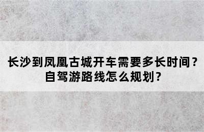长沙到凤凰古城开车需要多长时间？自驾游路线怎么规划？
