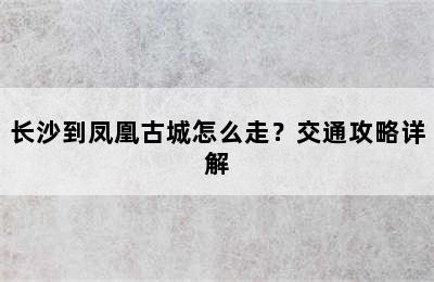 长沙到凤凰古城怎么走？交通攻略详解