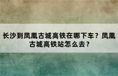 长沙到凤凰古城高铁在哪下车？凤凰古城高铁站怎么去？