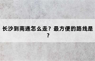 长沙到南通怎么走？最方便的路线是？